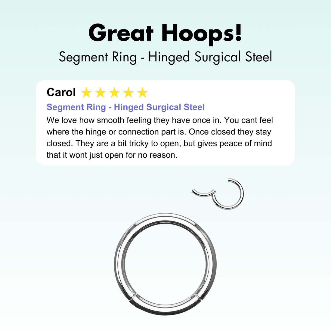 316L Surgical steel hinged segment ring.  These versatile hoops can be used for almost any piercing.  And, they are so easy to put it, you just open the hinge and then click it closed.  Great for nose, cartilage, daith, rook, eyebrow, lip and so much more!